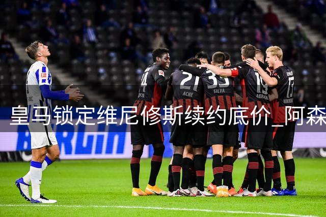 皇马锁定维尼修斯续约底价 阿森纳1.2亿欧攻势成最大威胁